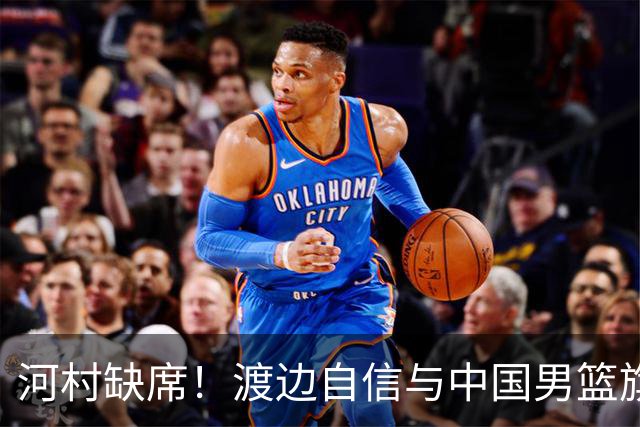 河村缺席！渡边自信与中国男篮旗鼓相当：以我们当下实力完全能赢